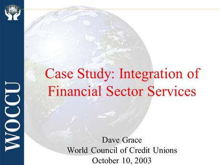 Case Study: Integration of Financial Sector Services Dave Grace World Council of Credit Unions October 10, 2003.