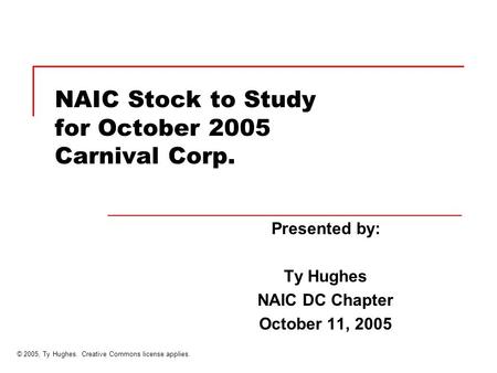 NAIC Stock to Study for October 2005 Carnival Corp. Presented by: Ty Hughes NAIC DC Chapter October 11, 2005 © 2005, Ty Hughes. Creative Commons license.