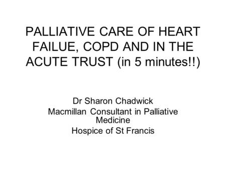 PALLIATIVE CARE OF HEART FAILUE, COPD AND IN THE ACUTE TRUST (in 5 minutes!!) Dr Sharon Chadwick Macmillan Consultant in Palliative Medicine Hospice of.