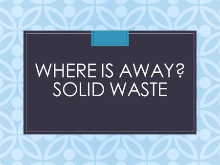 WHERE IS AWAY? SOLID WASTE. What is a solid waste? Any material that we discard, that is not liquid or gas, is solid waste Municipal Solid Waste (MSW):