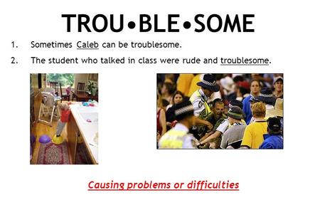 TROUBLESOME 1.Sometimes Caleb can be troublesome. 2.The student who talked in class were rude and troublesome. Causing problems or difficulties.