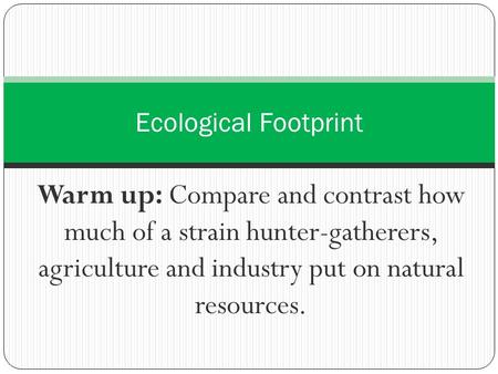 Ecological Footprint Warm up: Compare and contrast how much of a strain hunter-gatherers, agriculture and industry put on natural resources.