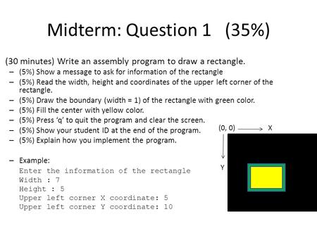 Midterm: Question 1 (35%) (30 minutes) Write an assembly program to draw a rectangle. – (5%) Show a message to ask for information of the rectangle – (5%)