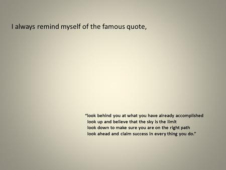 I always remind myself of the famous quote,   “look behind you at what you have.