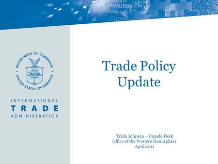 Trade Policy Update Tricia Johnson – Canada Desk Office of the Western Hemisphere April 2011.