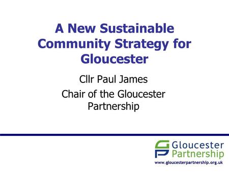 A New Sustainable Community Strategy for Gloucester Cllr Paul James Chair of the Gloucester Partnership.