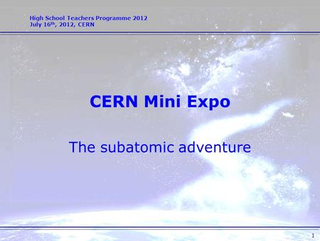 High School Teachers Programme 2012 July 16 th, 2012, CERN 1 CERN Mini Expo The subatomic adventure.