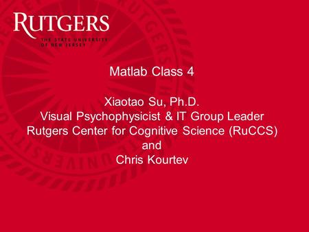 Matlab Class 4 Xiaotao Su, Ph.D. Visual Psychophysicist & IT Group Leader Rutgers Center for Cognitive Science (RuCCS) and Chris Kourtev.