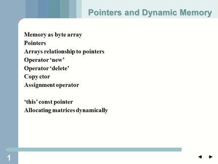 1 Memory as byte array Pointers Arrays relationship to pointers Operator ‘new’ Operator ‘delete’ Copy ctor Assignment operator ‘this’ const pointer Allocating.