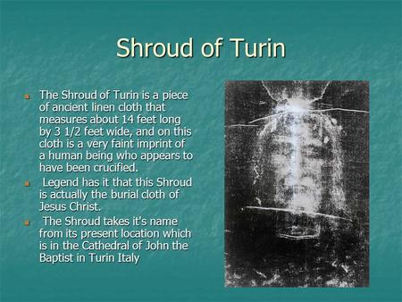 Shroud of Turin The Shroud of Turin is a piece of ancient linen cloth that measures about 14 feet long by 3 1/2 feet wide, and on this cloth is a very.