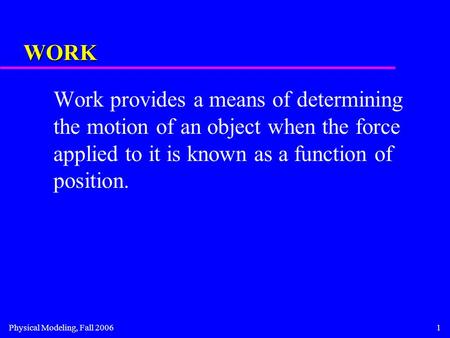 Physical Modeling, Fall 20061 WORK Work provides a means of determining the motion of an object when the force applied to it is known as a function of.