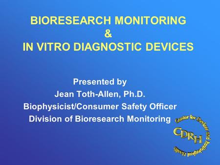 BIORESEARCH MONITORING & IN VITRO DIAGNOSTIC DEVICES Presented by Jean Toth-Allen, Ph.D. Biophysicist/Consumer Safety Officer Division of Bioresearch Monitoring.