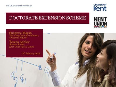 The UK’s European university DOCTORATE EXTENSION SCHEME Suzanne Marsh Visa Compliance Co-ordinator, University of Kent Teresa Ashley Student Adviser, Kent.