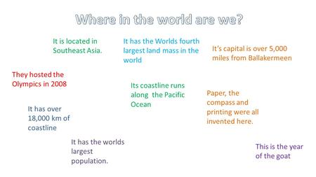 It is located in Southeast Asia They hosted the Olympics in 2008 It’s capital is over 5,000 miles from Ballakermeen It has over 18,000 km of coastline.