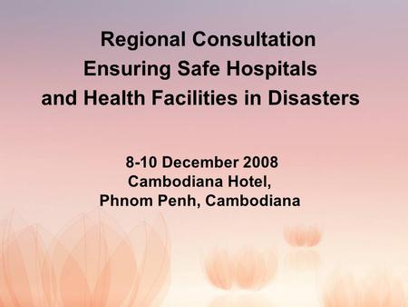 Regional Consultation Ensuring Safe Hospitals and Health Facilities in Disasters 8-10 December 2008 Cambodiana Hotel, Phnom Penh, Cambodiana.