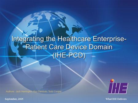 September, 2005What IHE Delivers Integrating the Healthcare Enterprise- Patient Care Device Domain (IHE-PCD) Authors : Jack Harrington, Ray Zambuto, Todd.