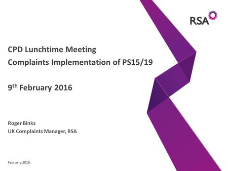 CPD Lunchtime Meeting Complaints Implementation of PS15/19 9 th February 2016 Roger Binks UK Complaints Manager, RSA February 2016.