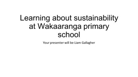 Learning about sustainability at Wakaaranga primary school Your presenter will be Liam Gallagher.