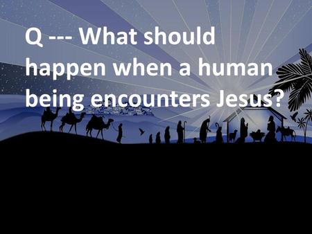 Q --- What should happen when a human being encounters Jesus?