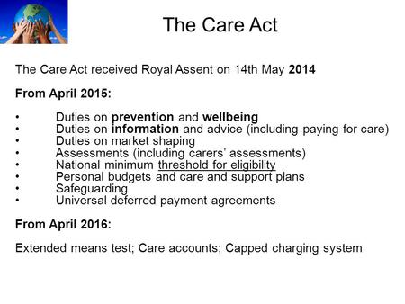 The Care Act The Care Act received Royal Assent on 14th May 2014 From April 2015: Duties on prevention and wellbeing Duties on information and advice (including.