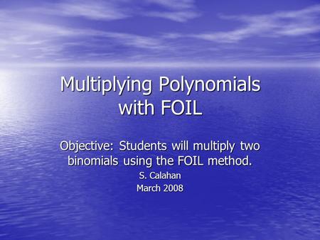 Multiplying Polynomials with FOIL Objective: Students will multiply two binomials using the FOIL method. S. Calahan March 2008.