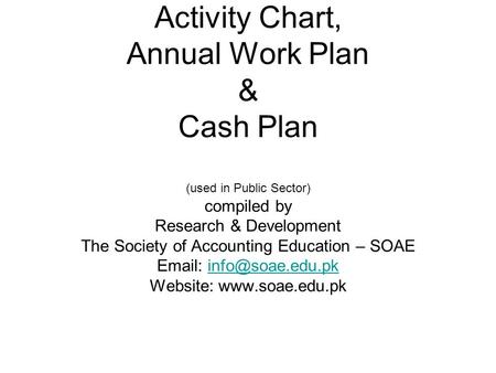 Activity Chart, Annual Work Plan & Cash Plan (used in Public Sector) compiled by Research & Development The Society of Accounting Education – SOAE Email: