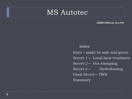 MS Autotec 2008013404 Lee Gun-Min Intro – make be safe and green Secret 1 – Local heat treatment Secret 2 – Hot stamping Secret 3 – Hydrofoming Final Secret.