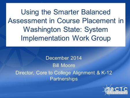 Using the Smarter Balanced Assessment in Course Placement in Washington State: System Implementation Work Group December 2014 Bill Moore Director, Core.