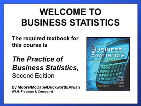 WELCOME TO BUSINESS STATISTICS The required textbook for this course is The Practice of Business Statistics, Second Edition by Moore/McCabe/Duckworth/Alwan.