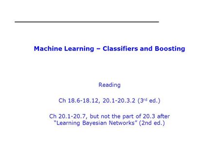 Machine Learning – Classifiers and Boosting Reading Ch 18.6-18.12, 20.1-20.3.2 (3 rd ed.) Ch 20.1-20.7, but not the part of 20.3 after “Learning Bayesian.