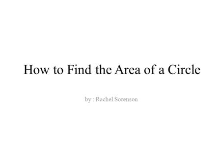 How to Find the Area of a Circle by : Rachel Sorenson.