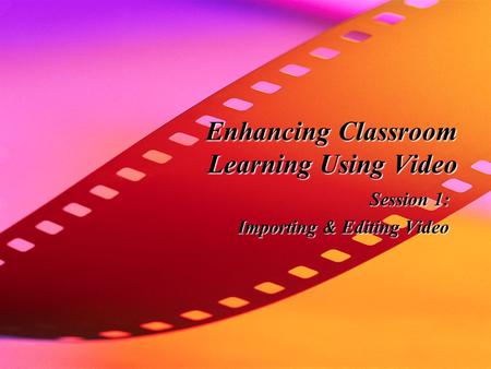 Enhancing Classroom Learning Using Video Session 1: Importing & Editing Video.