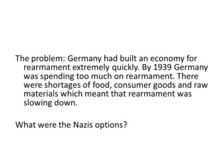 The problem: Germany had built an economy for rearmament extremely quickly. By 1939 Germany was spending too much on rearmament. There were shortages of.