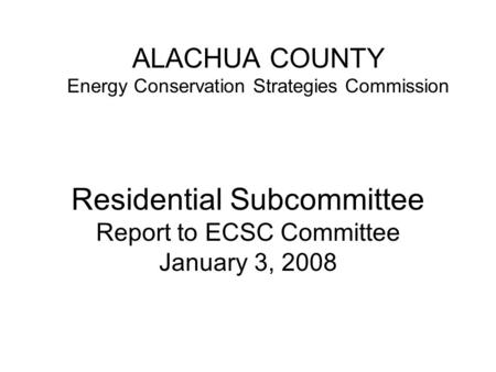 ALACHUA COUNTY Energy Conservation Strategies Commission Residential Subcommittee Report to ECSC Committee January 3, 2008.