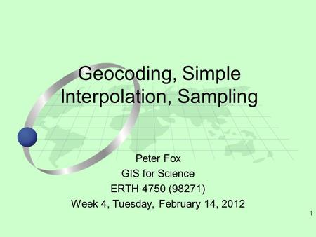 1 Peter Fox GIS for Science ERTH 4750 (98271) Week 4, Tuesday, February 14, 2012 Geocoding, Simple Interpolation, Sampling.