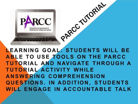 PARCC TUTORIAL LEARNING GOAL: STUDENTS WILL BE ABLE TO USE TOOLS ON THE PARCC TUTORIAL AND NAVIGATE THROUGH A TUTORIAL ACTIVITY WHILE ANSWERING COMPREHENSION.