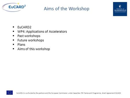 Aims of the Workshop  EuCARD2  WP4: Applications of Accelerators  Past workshops  Future workshops  Plans  Aims of this workshop EuCARD-2 is co-funded.