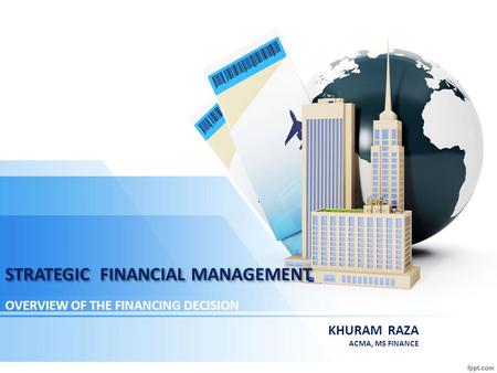 STRATEGIC FINANCIAL MANAGEMENT OVERVIEW OF THE FINANCING DECISION KHURAM RAZA ACMA, MS FINANCE.