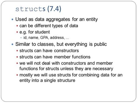 Struct s (7.4) Used as data aggregates for an entity can be different types of data e.g. for student id, name, GPA, address,... Similar to classes, but.