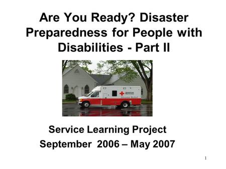 1 Are You Ready? Disaster Preparedness for People with Disabilities - Part II Service Learning Project September 2006 – May 2007.