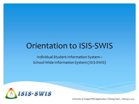 Orientation to ISIS-SWIS Individual Student Information System – School-Wide Information System (ISIS-SWIS) University of Oregon PBIS Applications Training.