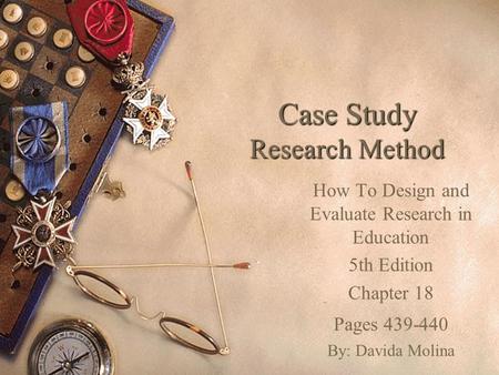 Case Study Research Method How To Design and Evaluate Research in Education 5th Edition Chapter 18 Pages 439-440 By: Davida Molina.