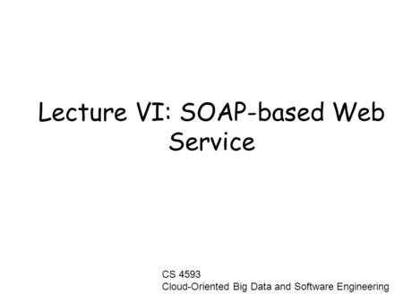 Lecture VI: SOAP-based Web Service CS 4593 Cloud-Oriented Big Data and Software Engineering.