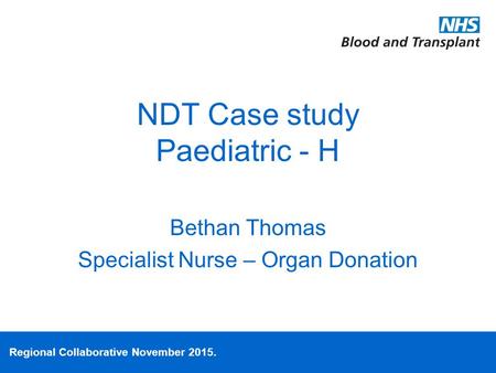 Regional Collaborative November 2015. NDT Case study Paediatric - H Bethan Thomas Specialist Nurse – Organ Donation.