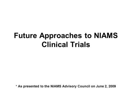 Future Approaches to NIAMS Clinical Trials * As presented to the NIAMS Advisory Council on June 2, 2009.