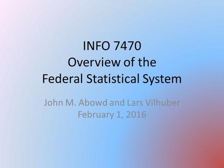 INFO 7470 Overview of the Federal Statistical System John M. Abowd and Lars Vilhuber February 1, 2016.