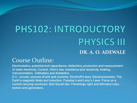 DR. A. O. ADEWALE Course Outline: Electrostatics, potential and capacitance, dielectrics, production and measurement of static electricity. Current, Ohm’s.