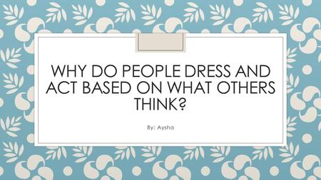 WHY DO PEOPLE DRESS AND ACT BASED ON WHAT OTHERS THINK? By: Aysha.