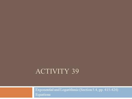 ACTIVITY 39 Exponential and Logarithmic (Section 5.4, pp. 415-424) Equations.