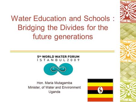 1 Water Education and Schools : Bridging the Divides for the future generations Hon. Maria Mutagamba Minister, of Water and Environment Uganda.